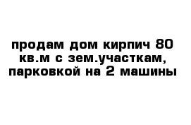 продам дом кирпич 80 кв.м с зем.участкам, парковкой на 2 машины